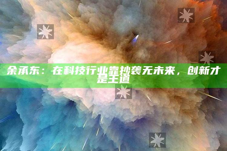 余承东：在科技行业靠抄袭无未来，创新才是王道_精选方案全面优化-手机版v14.36.73.18