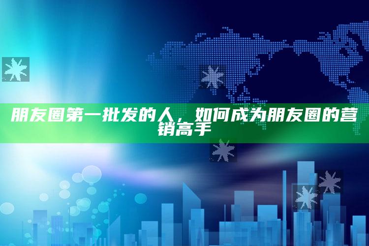 朋友圈第一批发的人，如何成为朋友圈的营销高手_热门主题核心研究