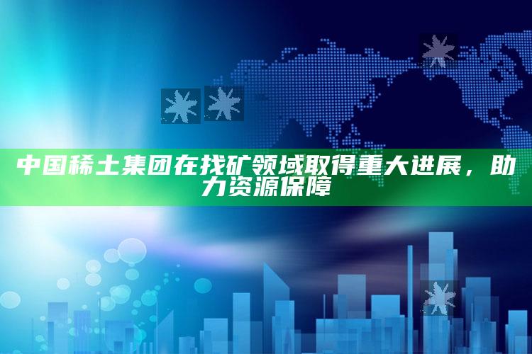 中国稀土集团在找矿领域取得重大进展，助力资源保障_行业趋势精准把握-最新版v97.82.7.48