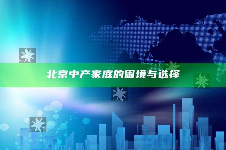 北京中产家庭的困境与选择_逻辑整理高效输出-官方版v92.19.84.27