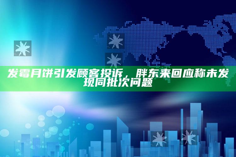 发霉月饼引发顾客投诉，胖东来回应称未发现同批次问题_数据趋势前沿研究-手机版v95.1.92.28