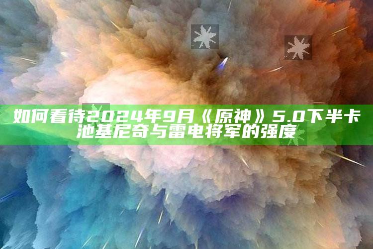 如何看待2024年9月《原神》5.0下半卡池基尼奇与雷电将军的强度_内容核心深度解析-精英版v99.59.11.51