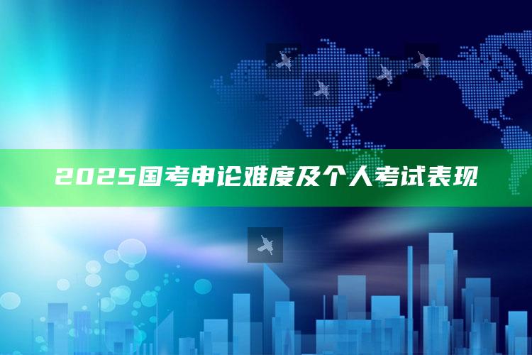 2025国考申论难度及个人考试表现_行业趋势精准把握