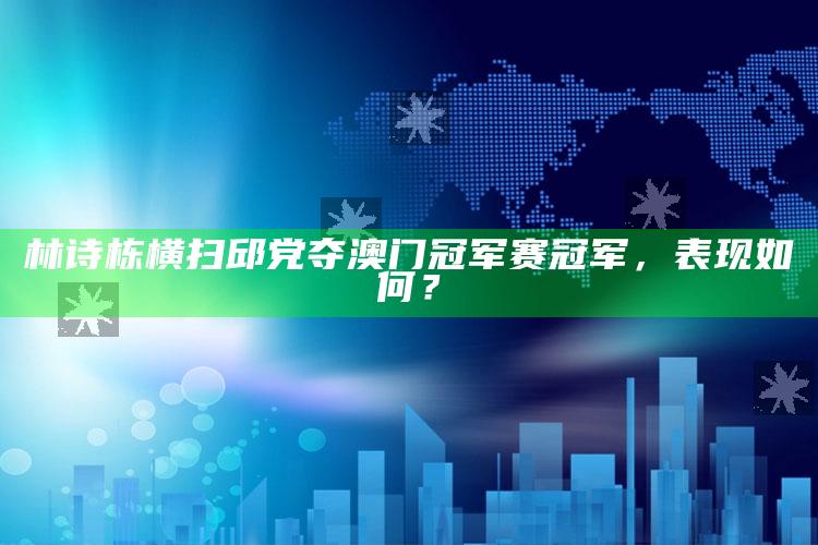 林诗栋横扫邱党夺澳门冠军赛冠军，表现如何？_准确资料核心解析-官方版v60.94.23.20