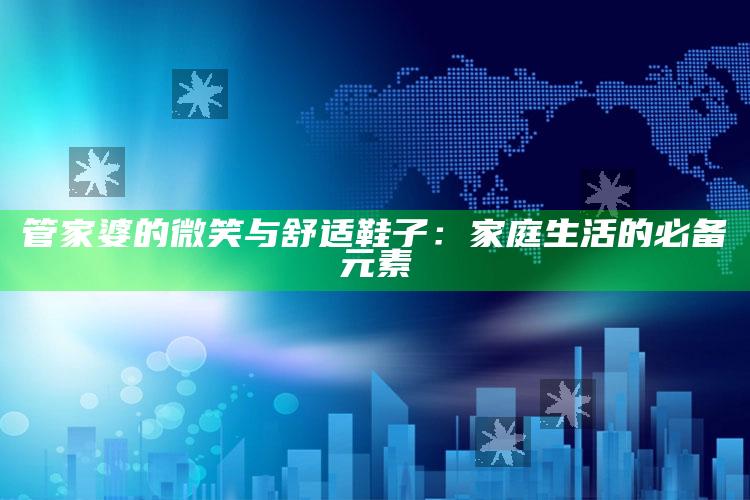 管家婆的微笑与舒适鞋子：家庭生活的必备元素_最新答案理解落实-最新版v27.29.68.37