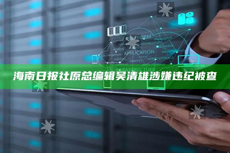 海南日报社原总编辑吴清雄涉嫌违纪被查_潮流资讯深度筛选-最新版v82.91.65.41