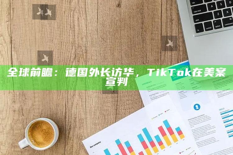 全球前瞻：德国外长访华，TikTok在美案宣判_成果转化实际反馈-官方版v99.8.16.48