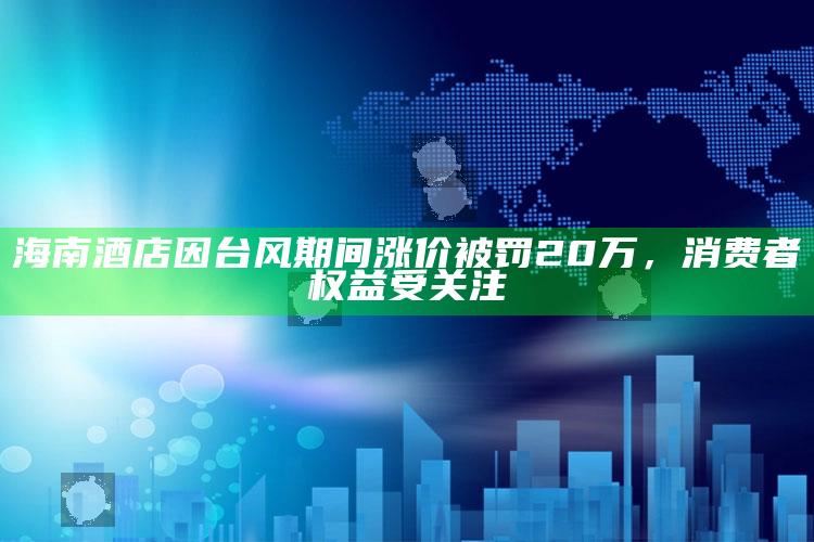 海南酒店因台风期间涨价被罚20万，消费者权益受关注_核心指标深度评估-热搜版v65.33.66.56