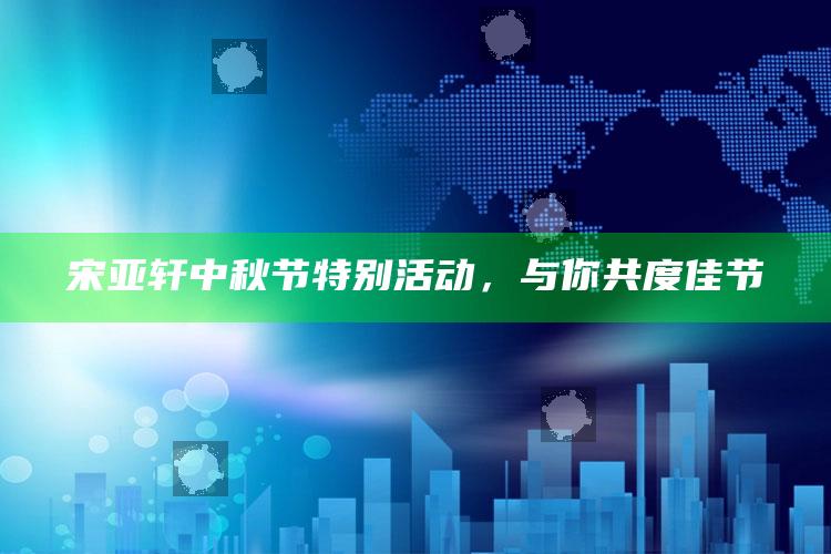 宋亚轩中秋节特别活动，与你共度佳节_实时热点前瞻分析-最新版v32.96.40.24