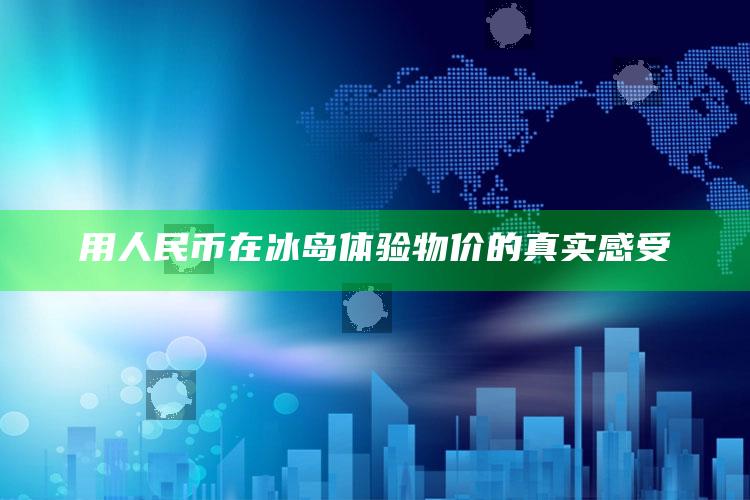 用人民币在冰岛体验物价的真实感受_方案优化高效推进-最新版v68.27.58.16