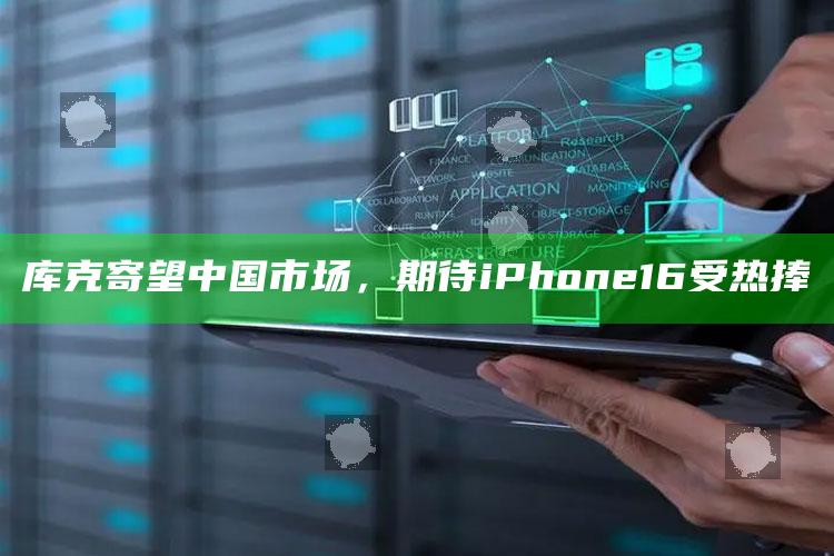 库克寄望中国市场，期待iPhone16受热捧_数据精准核心解析-最新版v26.40.7.43