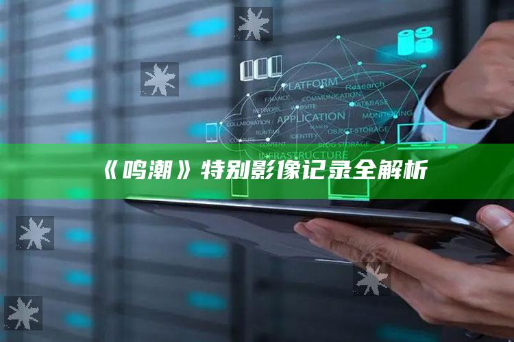 《鸣潮》特别影像记录全解析_应用与落实相关-官方版v20.19.25.45