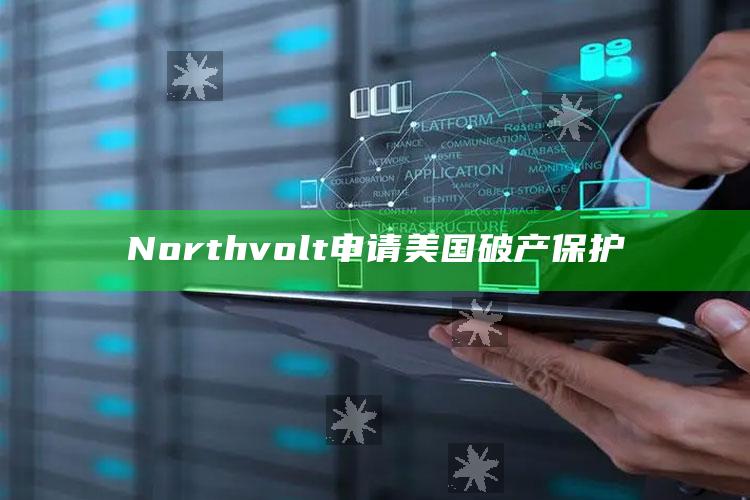 Northvolt申请美国破产保护_领域热点关键突破-最新版v65.75.32.23