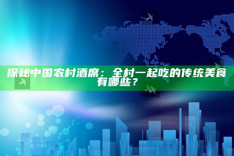 探秘中国农村酒席：全村一起吃的传统美食有哪些？_方案优化高效推进-热搜版v39.51.6.75