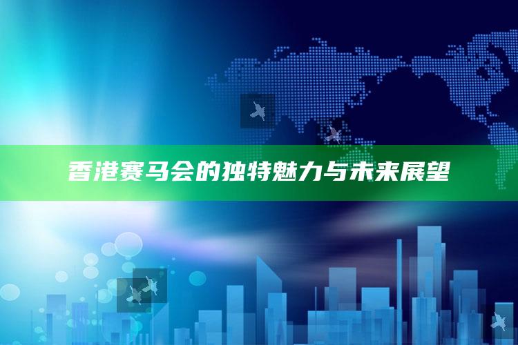 香港赛马会的独特魅力与未来展望_策略方案逐步落实-最新版v61.64.91.2