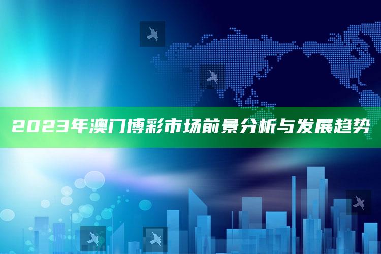 2023年澳门博彩市场前景分析与发展趋势_最佳精选核心落实-精英版v27.35.52.13