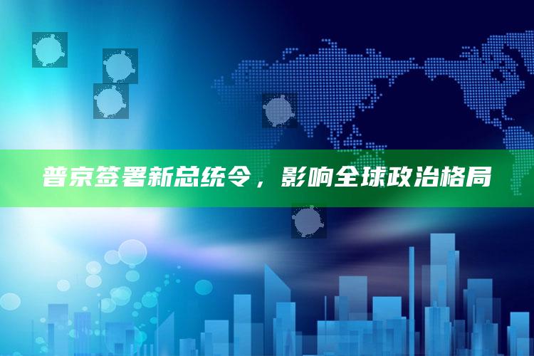 普京签署新总统令，影响全球政治格局_逻辑整理高效输出