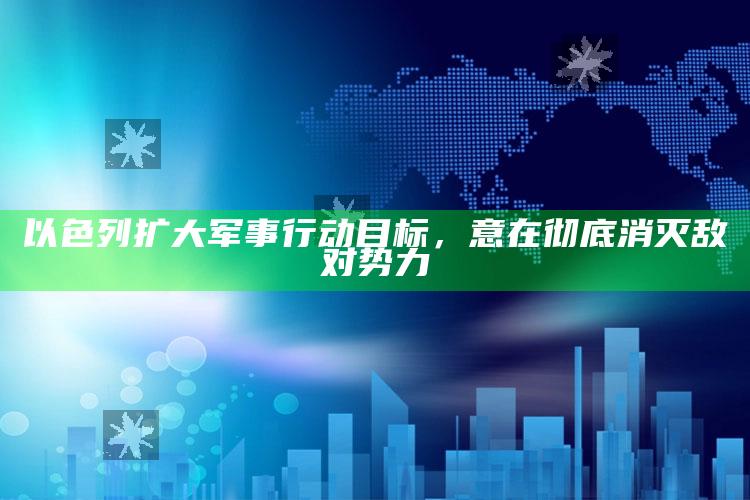 以色列扩大军事行动目标，意在彻底消灭敌对势力_最新答案理解落实-手机版v47.61.5.13