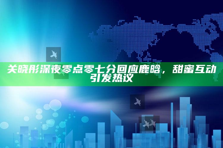 关晓彤深夜零点零七分回应鹿晗，甜蜜互动引发热议_数据资料理解落实-手机版v49.33.95.44