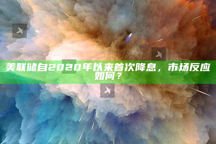 美联储自2020年以来首次降息，市场反应如何？_核心指标深度评估-手机版v63.96.86.61