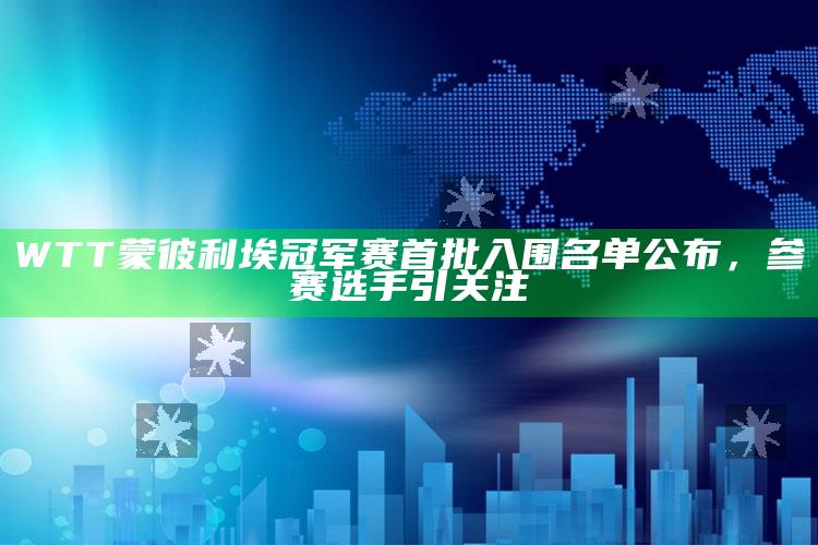 WTT蒙彼利埃冠军赛首批入围名单公布，参赛选手引关注_算法逻辑精准应用-最新版v4.30.49.32