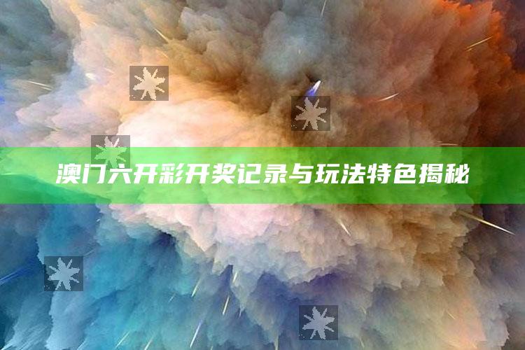 澳门六开彩开奖记录与玩法特色揭秘_实时热点前瞻分析-官方版v30.84.5.16