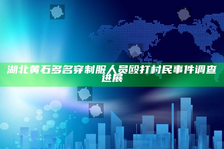 湖北黄石多名穿制服人员殴打村民事件调查进展_数据精准核心解析-手机版v23.23.9.70