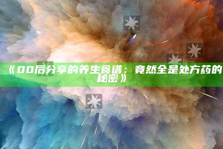 《00后分享的养生食谱：竟然全是处方药的秘密》_最新动态快速掌握-热搜版v14.55.49.1