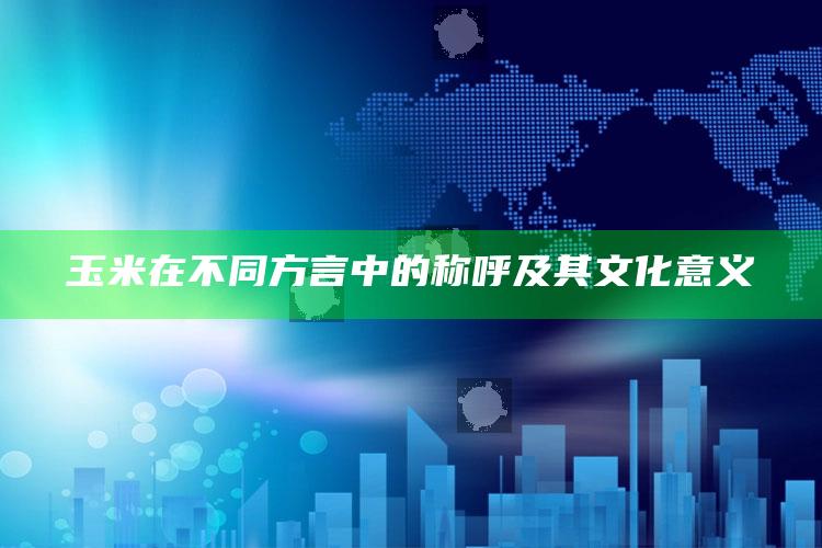 玉米在不同方言中的称呼及其文化意义_热点资料深度剖析-手机版v6.63.13.45